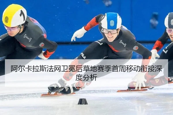 阿尔卡拉斯法网卫冕后草地赛季首周移动衔接深度分析 | leyu